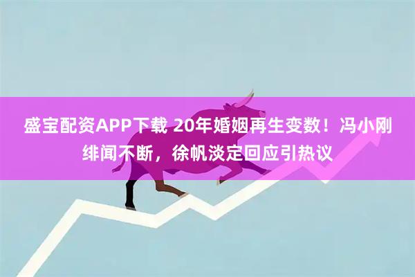 盛宝配资APP下载 20年婚姻再生变数！冯小刚绯闻不断，徐帆淡定回应引热议