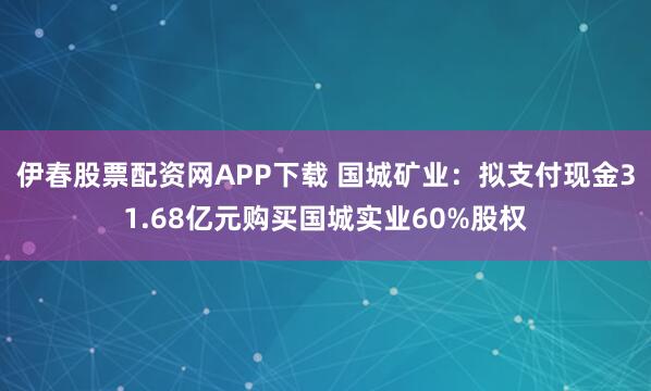 伊春股票配资网APP下载 国城矿业：拟支付现金31.68亿元购买国城实业60%股权