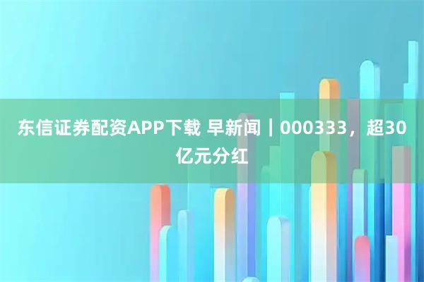 东信证券配资APP下载 早新闻｜000333，超30亿元分红