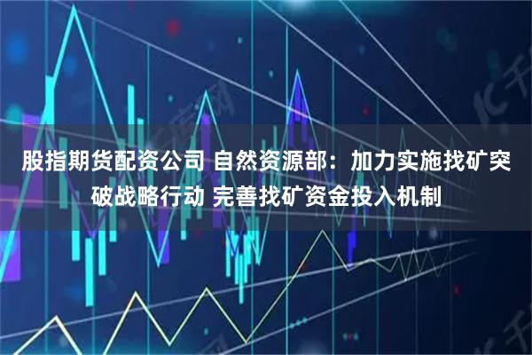 股指期货配资公司 自然资源部：加力实施找矿突破战略行动 完善找矿资金投入机制