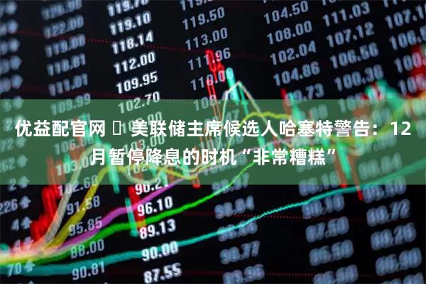 优益配官网 ‌美联储主席候选人哈塞特警告：12月暂停降息的时机“非常糟糕”