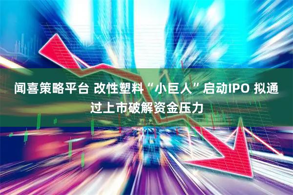 闻喜策略平台 改性塑料“小巨人”启动IPO 拟通过上市破解资金压力