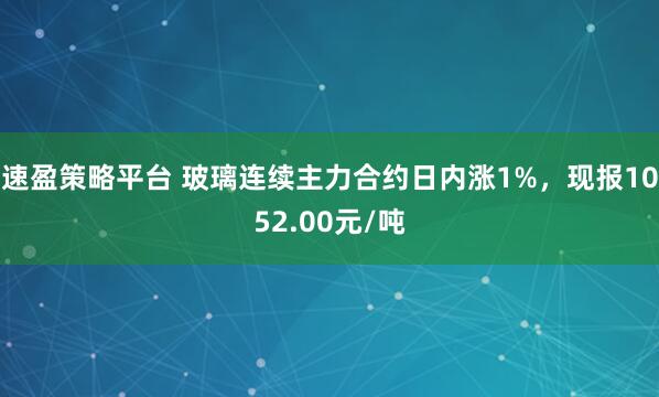 速盈策略平台 玻璃连续主力合约日内涨1%，现报1052.00元/吨