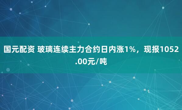 国元配资 玻璃连续主力合约日内涨1%，现报1052.00元/吨