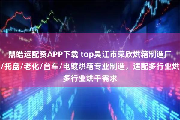 鼎皓运配资APP下载 top吴江市荣欣烘箱制造厂：充氮/托盘/老化/台车/电镀烘箱专业制造，适配多行业烘干需求