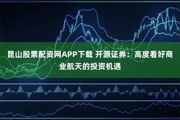 昆山股票配资网APP下载 开源证券：高度看好商业航天的投资机遇