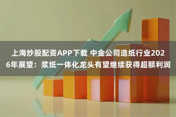上海炒股配资APP下载 中金公司造纸行业2026年展望：浆纸一体化龙头有望继续获得超额利润