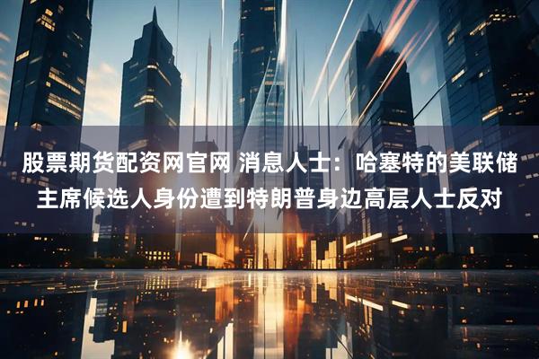 股票期货配资网官网 消息人士：哈塞特的美联储主席候选人身份遭到特朗普身边高层人士反对