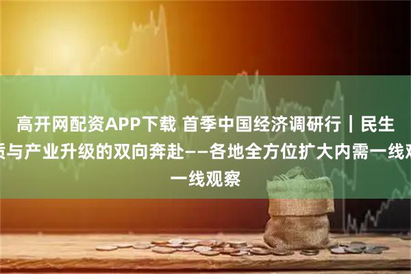高开网配资APP下载 首季中国经济调研行｜民生提质与产业升级的双向奔赴——各地全方位扩大内需一线观察