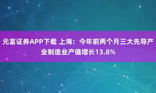 元富证券APP下载 上海：今年前两个月三大先导产业制造业产值增长13.8%