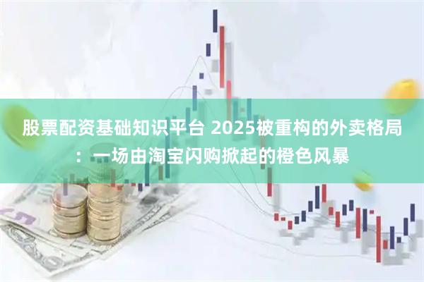 股票配资基础知识平台 2025被重构的外卖格局：一场由淘宝闪购掀起的橙色风暴