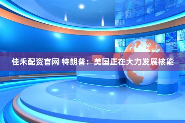 佳禾配资官网 特朗普：美国正在大力发展核能