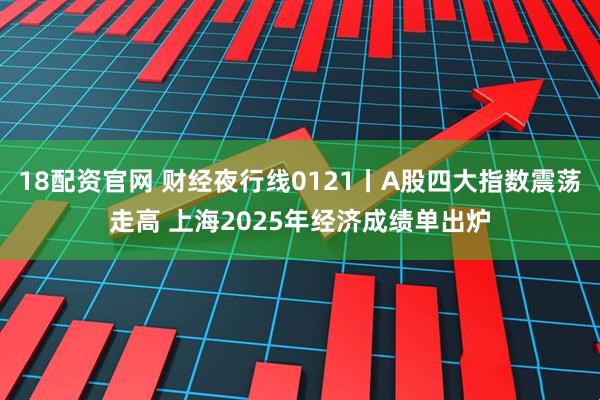 18配资官网 财经夜行线0121丨A股四大指数震荡走高 上海2025年经济成绩单出炉