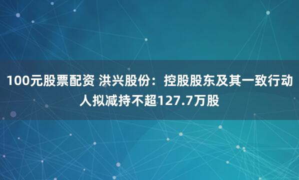 100元股票配资 洪兴股份：控股股东及其一致行动人拟减持不超127.7万股