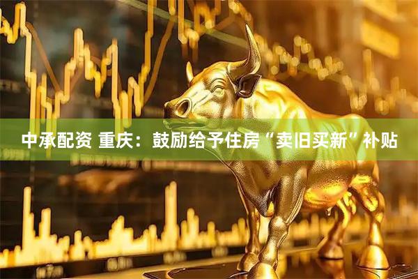 中承配资 重庆：鼓励给予住房“卖旧买新”补贴