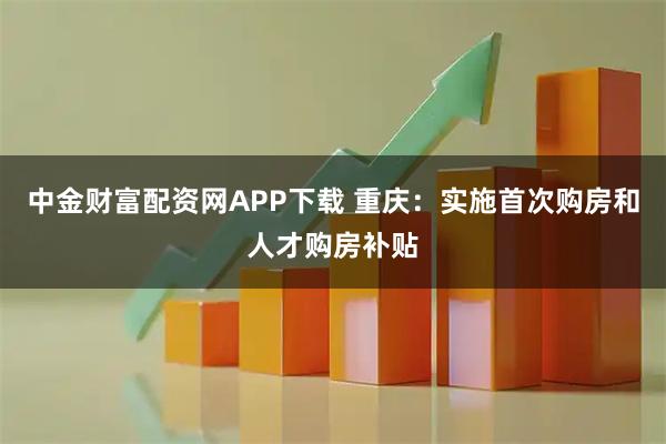 中金财富配资网APP下载 重庆：实施首次购房和人才购房补贴