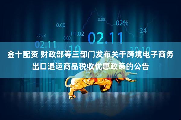 金十配资 财政部等三部门发布关于跨境电子商务出口退运商品税收优惠政策的公告
