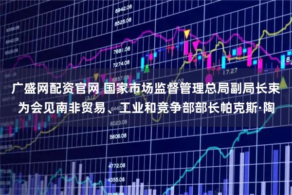广盛网配资官网 国家市场监督管理总局副局长束为会见南非贸易、工业和竞争部部长帕克斯·陶