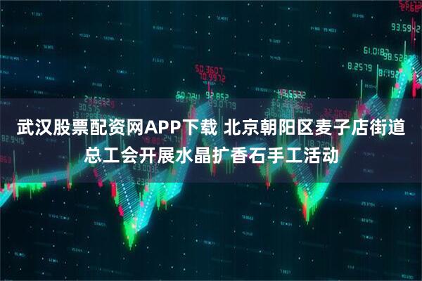 武汉股票配资网APP下载 北京朝阳区麦子店街道总工会开展水晶扩香石手工活动