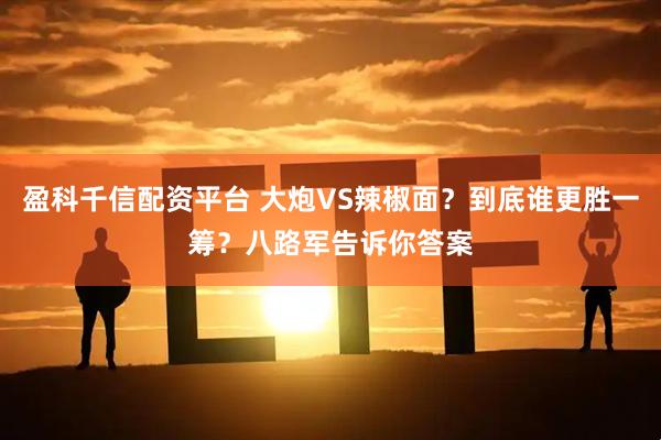 盈科千信配资平台 大炮VS辣椒面？到底谁更胜一筹？八路军告诉你答案