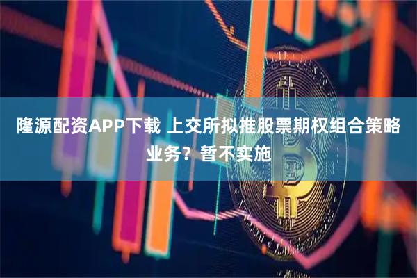 隆源配资APP下载 上交所拟推股票期权组合策略业务？暂不实施