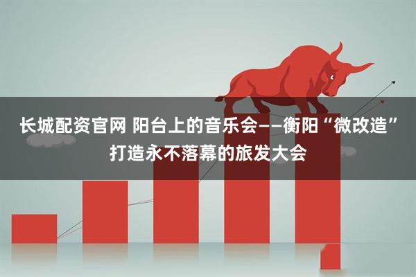 长城配资官网 阳台上的音乐会——衡阳“微改造”打造永不落幕的旅发大会