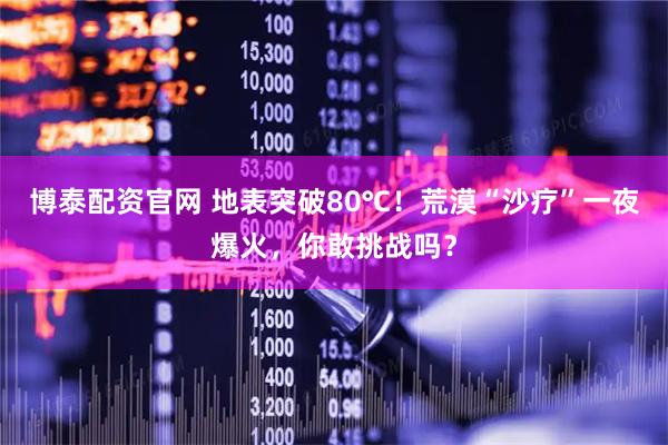 博泰配资官网 地表突破80℃!荒漠“沙疗”一夜爆火,你敢挑战吗?