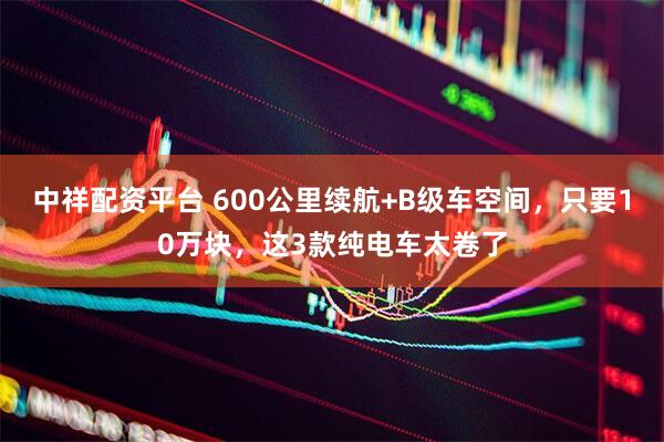 中祥配资平台 600公里续航+B级车空间,只要10万块,这3款纯电车太卷了