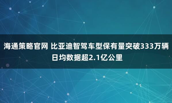 海通策略官网 比亚迪智驾车型保有量突破333万辆 日均数据超2.1亿公里