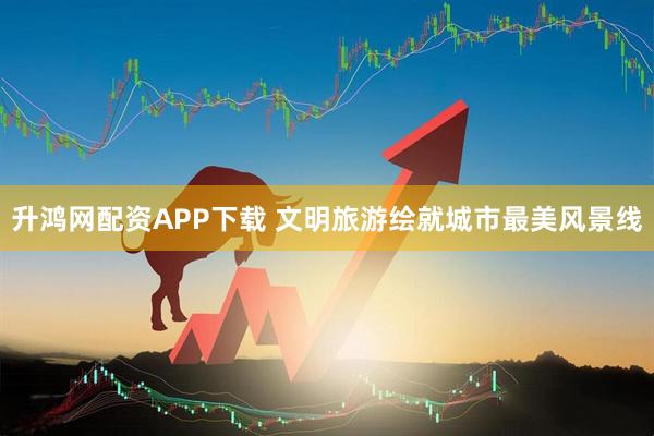 升鸿网配资APP下载 文明旅游绘就城市最美风景线
