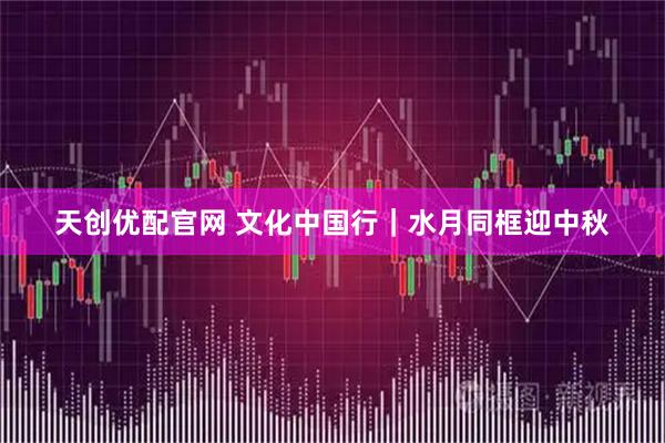 天创优配官网 文化中国行｜水月同框迎中秋
