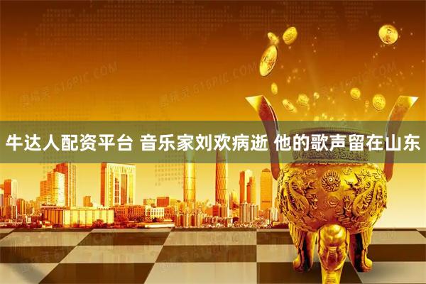牛达人配资平台 音乐家刘欢病逝 他的歌声留在山东