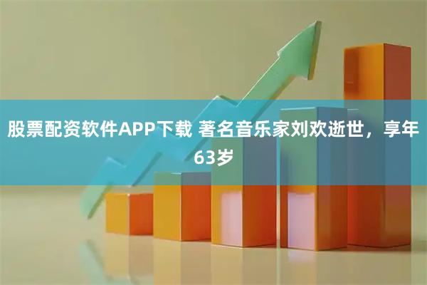股票配资软件APP下载 著名音乐家刘欢逝世，享年63岁