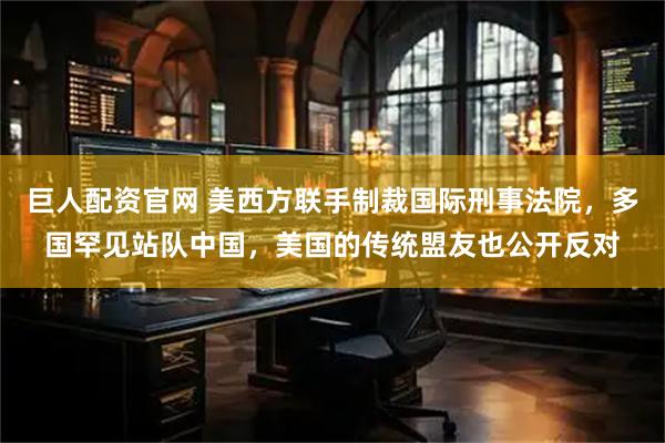巨人配资官网 美西方联手制裁国际刑事法院，多国罕见站队中国，美国的传统盟友也公开反对