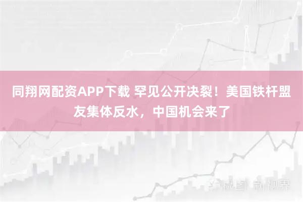同翔网配资APP下载 罕见公开决裂！美国铁杆盟友集体反水，中国机会来了