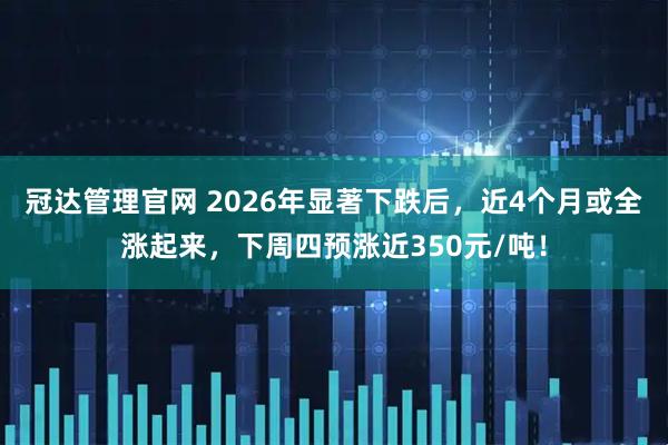 冠达管理官网 2026年显著下跌后，近4个月或全涨起来，下周四预涨近350元/吨！