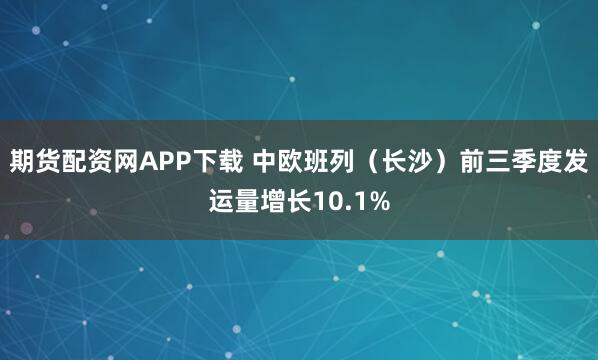 期货配资网APP下载 中欧班列（长沙）前三季度发运量增长10.1%
